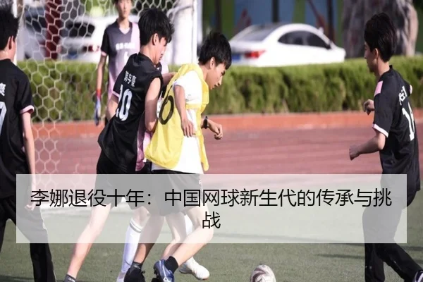 李娜退役十年：中国网球新生代的传承与挑战